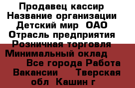 Продавец-кассир › Название организации ­ Детский мир, ОАО › Отрасль предприятия ­ Розничная торговля › Минимальный оклад ­ 25 000 - Все города Работа » Вакансии   . Тверская обл.,Кашин г.